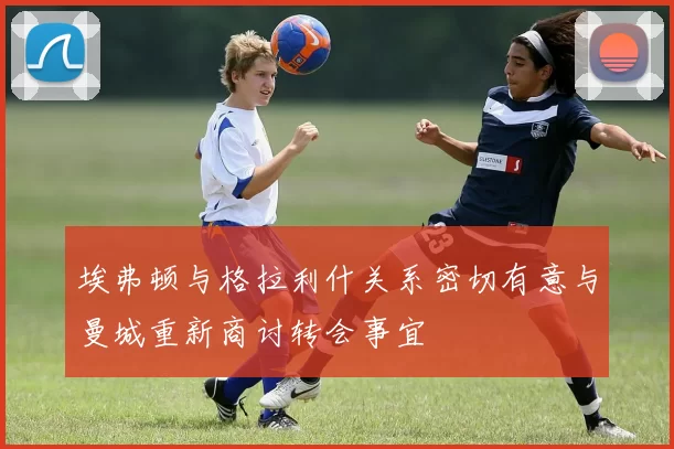 埃弗顿与格拉利什关系密切有意与曼城重新商讨转会事宜