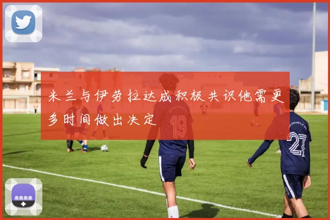 米兰与伊劳拉达成积极共识他需更多时间做出决定