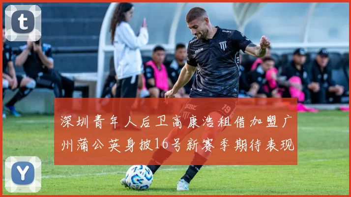 深圳青年人后卫高康浩租借加盟广州蒲公英身披16号新赛季期待表现