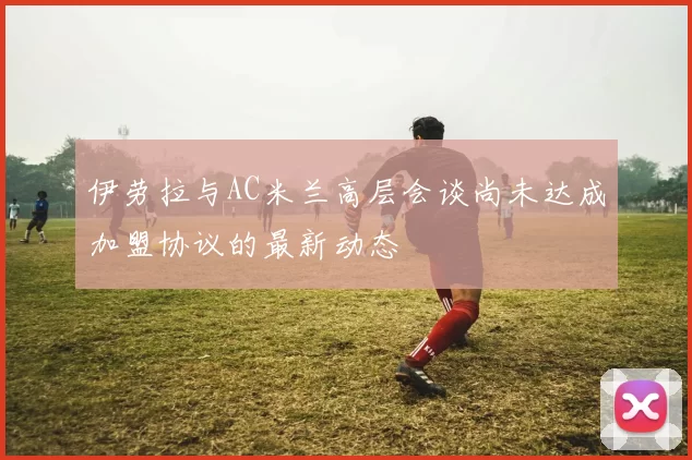 伊劳拉与AC米兰高层会谈尚未达成加盟协议的最新动态