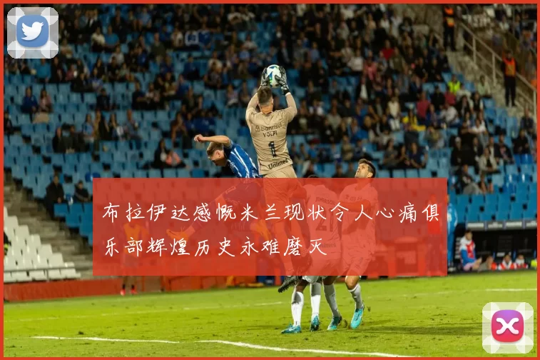 布拉伊达感慨米兰现状令人心痛俱乐部辉煌历史永难磨灭