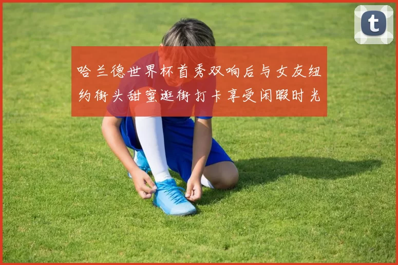 哈兰德世界杯首秀双响后与女友纽约街头甜蜜逛街打卡享受闲暇时光