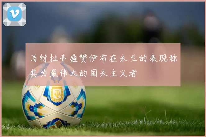 马特拉齐盛赞伊布在米兰的表现称其为最伟大的国米主义者