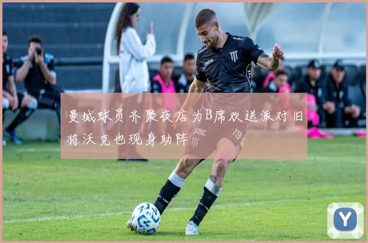 曼城球员齐聚夜店为B席欢送派对旧将沃克也现身助阵