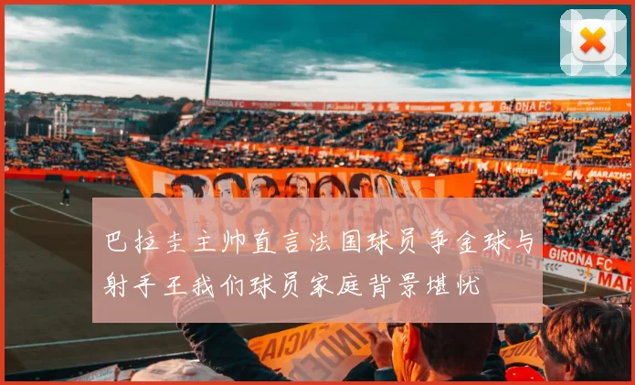 巴拉圭主帅直言法国球员争金球与射手王我们球员家庭背景堪忧