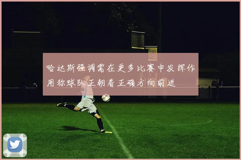 哈达斯强调需在更多比赛中发挥作用称球队正朝着正确方向前进