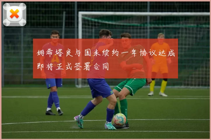 姆希塔良与国米续约一年协议达成即将正式签署合同