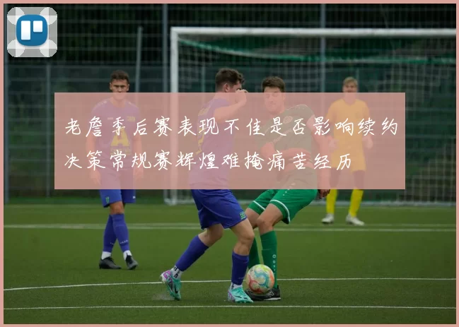 老詹季后赛表现不佳是否影响续约决策常规赛辉煌难掩痛苦经历
