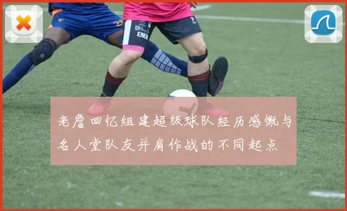 老詹回忆组建超级球队经历感慨与名人堂队友并肩作战的不同起点