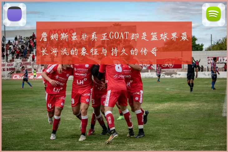詹姆斯虽非真正GOAT却是篮球界最长河流的象征与持久的传奇