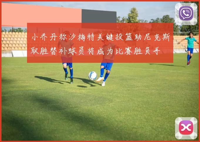 小乔丹称沙梅特关键投篮助尼克斯取胜替补球员将成为比赛胜负手