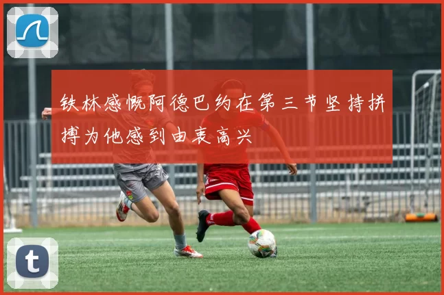 铁林感慨阿德巴约在第三节坚持拼搏为他感到由衷高兴