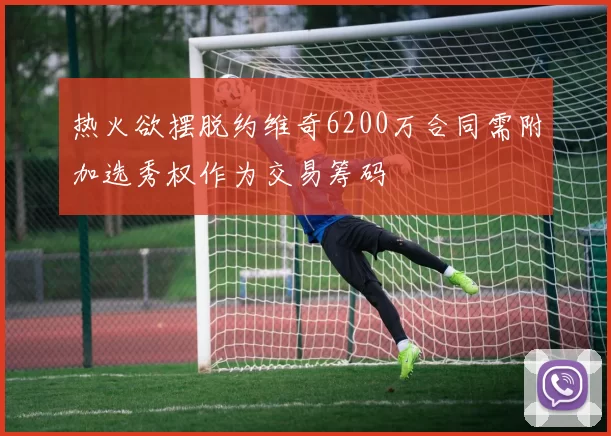热火欲摆脱约维奇6200万合同需附加选秀权作为交易筹码