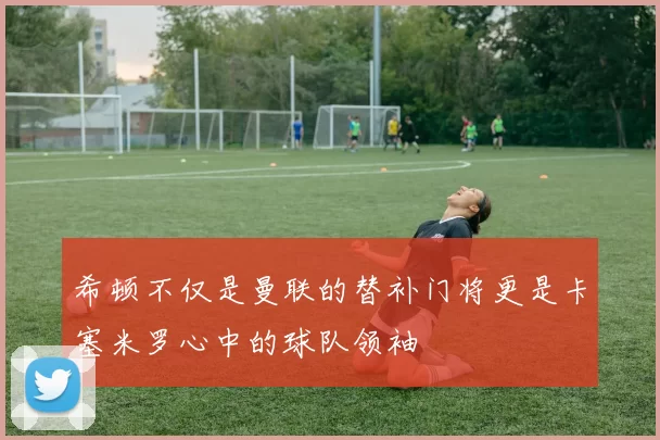希顿不仅是曼联的替补门将更是卡塞米罗心中的球队领袖
