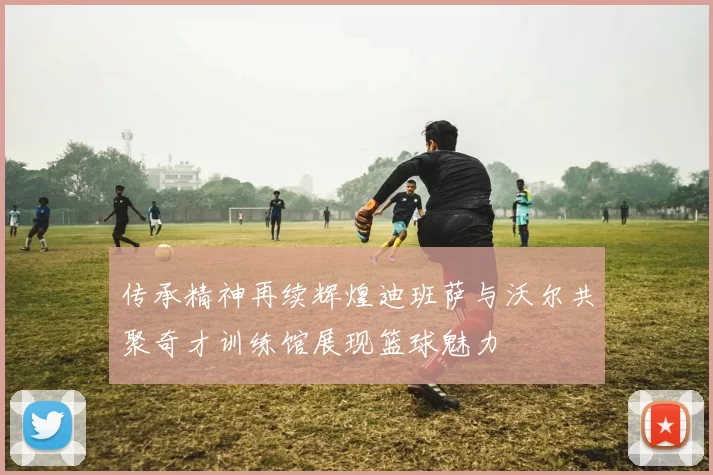 传承精神再续辉煌迪班萨与沃尔共聚奇才训练馆展现篮球魅力