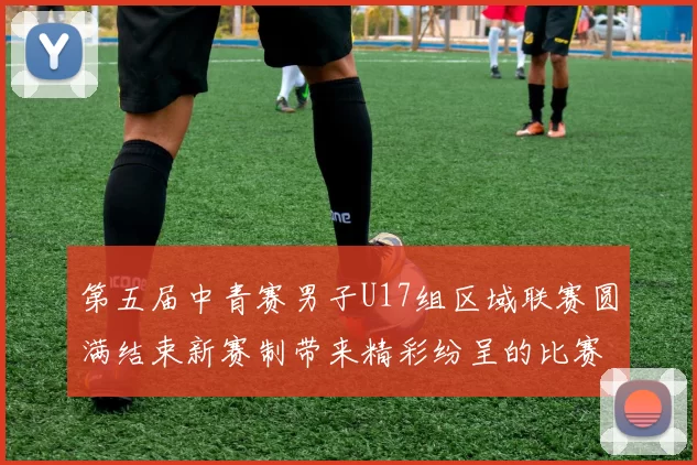 第五届中青赛男子U17组区域联赛圆满结束新赛制带来精彩纷呈的比赛体验
