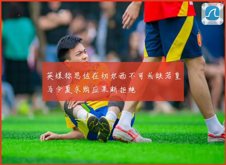 英媒称恩佐在切尔西不可或缺若皇马今夏求购应果断拒绝