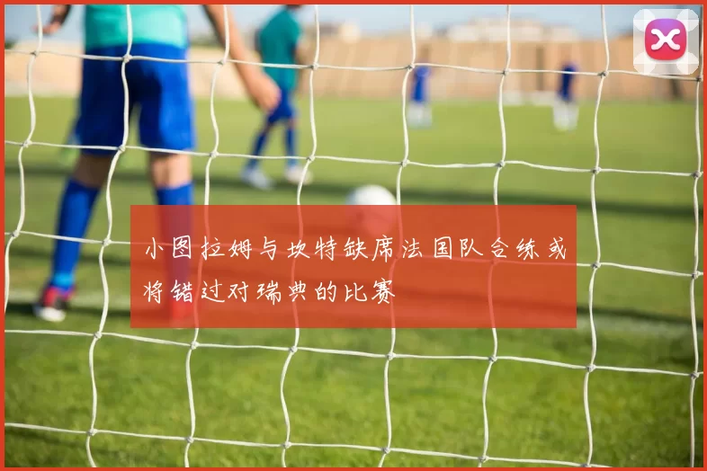 小图拉姆与坎特缺席法国队合练或将错过对瑞典的比赛