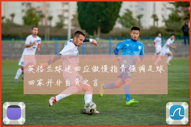 英格兰球迷回应傲慢指责强调足球回家并非自负之言