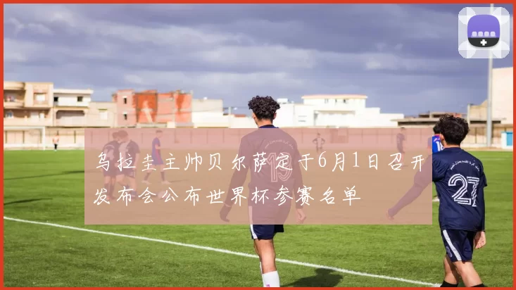 乌拉圭主帅贝尔萨定于6月1日召开发布会公布世界杯参赛名单