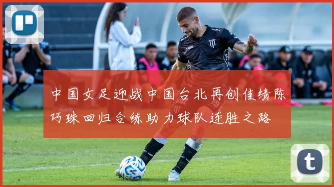 中国女足迎战中国台北再创佳绩陈巧珠回归合练助力球队连胜之路