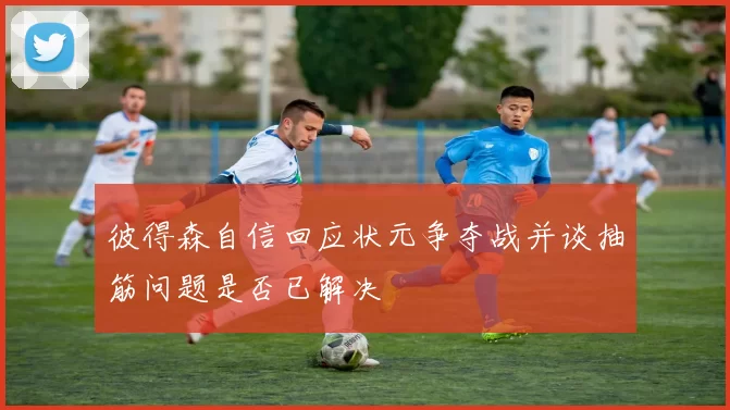 彼得森自信回应状元争夺战并谈抽筋问题是否已解决