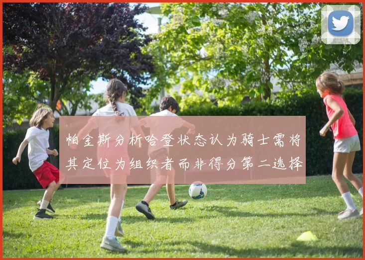 帕金斯分析哈登状态认为骑士需将其定位为组织者而非得分第二选择