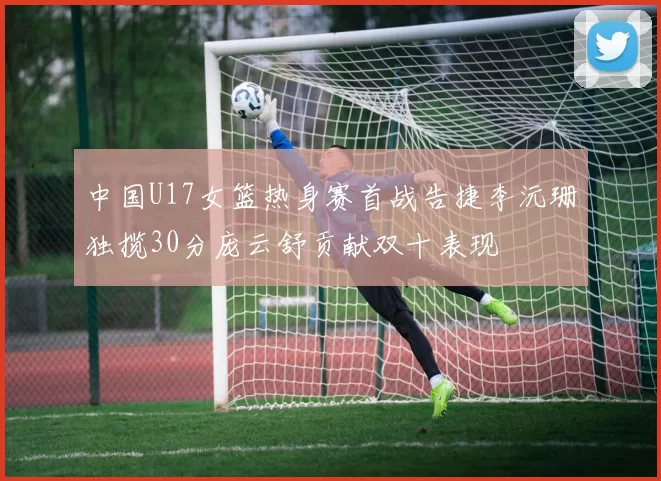 中国U17女篮热身赛首战告捷李沅珊独揽30分庞云舒贡献双十表现