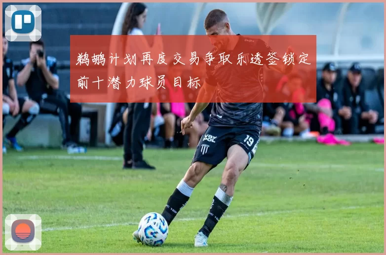 鹈鹕计划再度交易争取乐透签锁定前十潜力球员目标