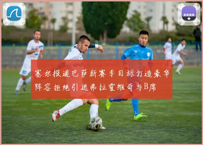 塞尔报道巴萨新赛季目标打造豪华阵容拒绝引进弗拉霍维奇与B席