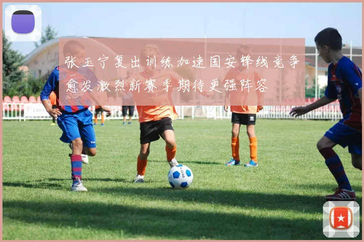 张玉宁复出训练加速国安锋线竞争愈发激烈新赛季期待更强阵容