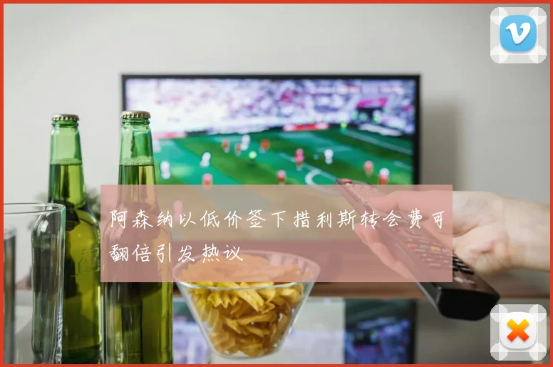 阿森纳以低价签下措利斯转会费可翻倍引发热议